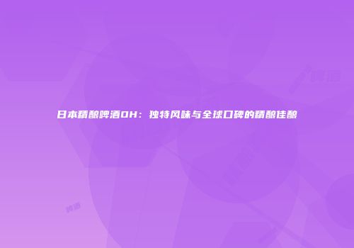日本精酿啤酒OH：独特风味与全球口碑的精酿佳酿
