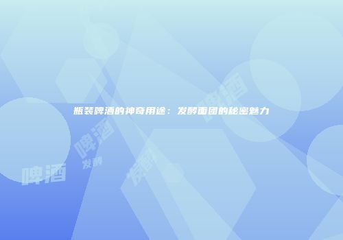 瓶装啤酒的神奇用途：发酵面团的秘密魅力