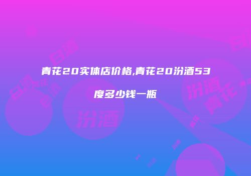 青花20实体店价格,青花20汾酒53度多少钱一瓶