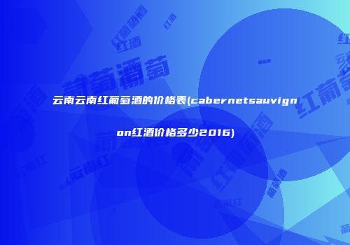 云南云南红葡萄酒的价格表(cabernetsauvignon红酒价格多少2016)