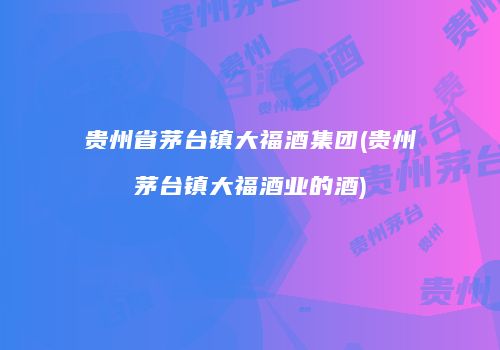 贵州省茅台镇大福酒集团(贵州茅台镇大福酒业的酒)