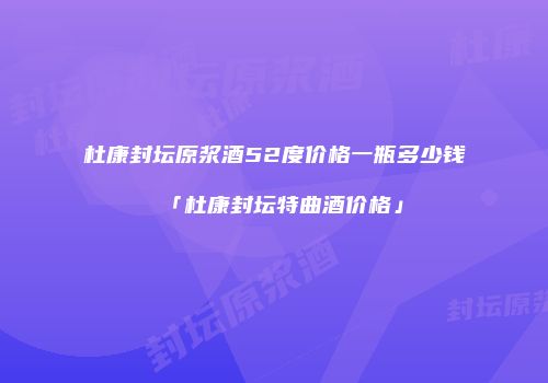 杜康封坛原浆酒52度价格一瓶多少钱「杜康封坛特曲酒价格」