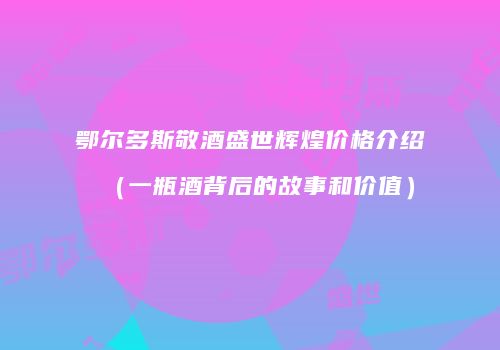 鄂尔多斯敬酒盛世辉煌价格介绍（一瓶酒背后的故事和价值）