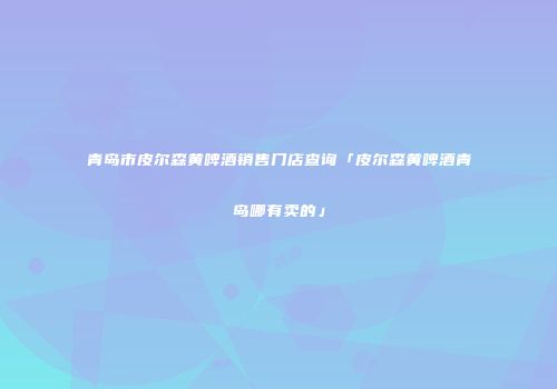 青岛市皮尔森黄啤酒销售门店查询「皮尔森黄啤酒青岛哪有卖的」