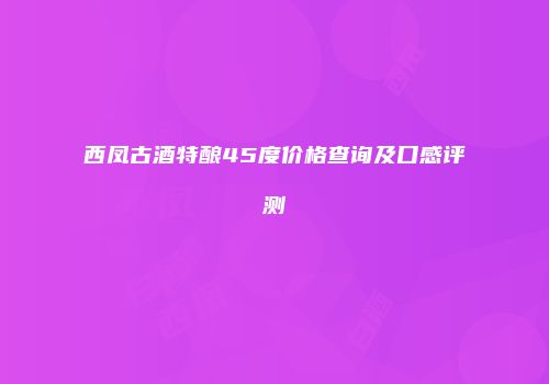 西凤古酒特酿45度价格查询及口感评测
