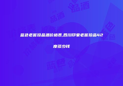 蓝色老窖珍品酒价格表,四川印象老窖珍品42度多少钱