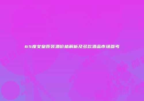 65度女皇原装酒价格解析及多款酒品市场参考