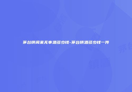 茅台镇闲来无事酒多少钱-茅台镇酒多少钱一件