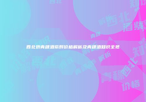 西北娇青稞酒紫醇价格解析及青稞酒知识全览