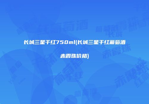 长城三星干红750ml(长城三星干红葡萄酒赤霞珠价格)