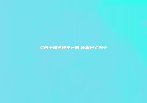 老白干啤酒还生产吗,滏阳河老白干
