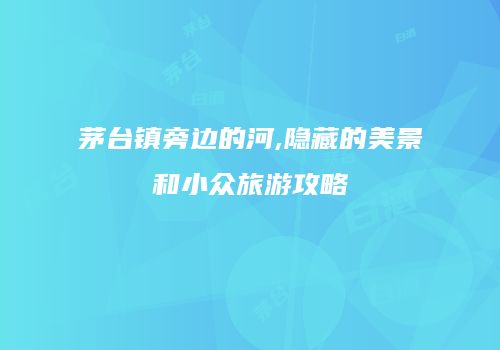 茅台镇旁边的河,隐藏的美景和小众旅游攻略