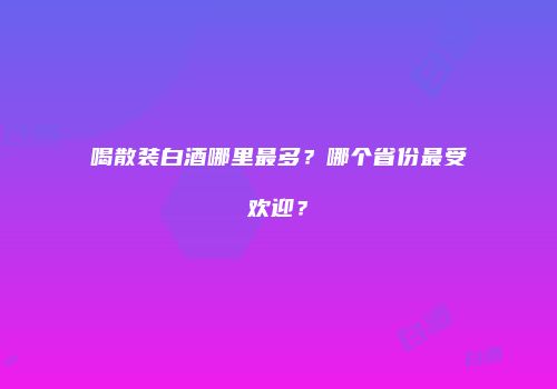 喝散装白酒哪里最多？哪个省份最受欢迎？