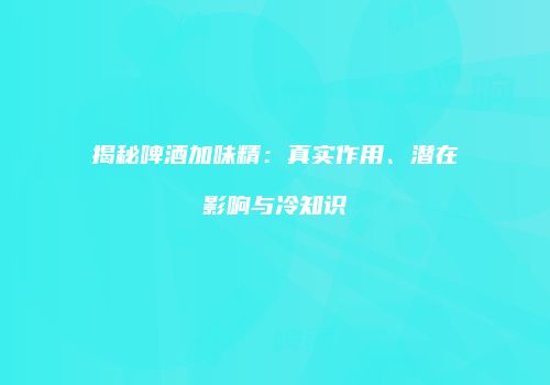 揭秘啤酒加味精：真实作用、潜在影响与冷知识