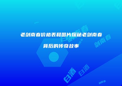 老剑南春价格表和图片探秘老剑南春背后的传奇故事