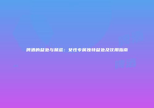 啤酒的益处与禁忌：女性专属独特益处及饮用指南