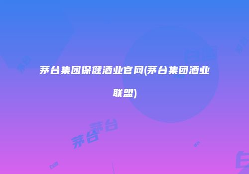 茅台集团保健酒业官网(茅台集团酒业联盟)