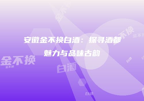 安徽金不换白酒：探寻酒都魅力与品味古韵