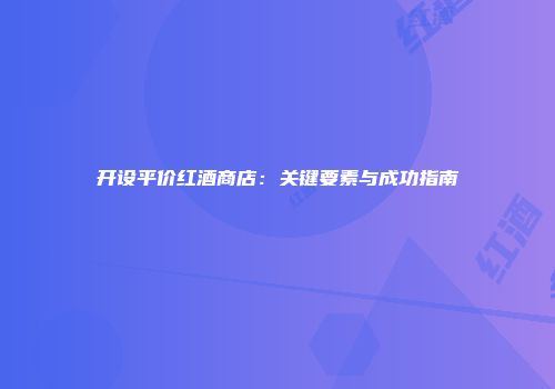 开设平价红酒商店：关键要素与成功指南