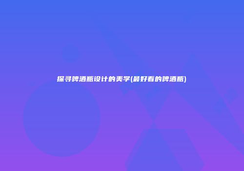 探寻啤酒瓶设计的美学(最好看的啤酒瓶)