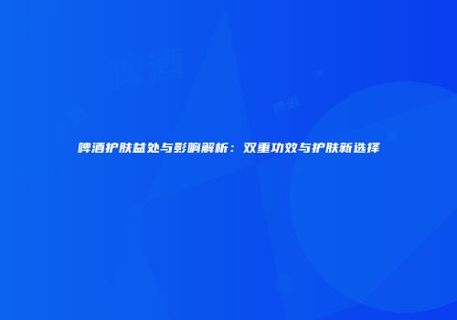 啤酒护肤益处与影响解析：双重功效与护肤新选择