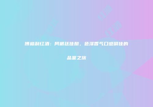 博格利红酒：阿根廷佳酿，色泽香气口感俱佳的品鉴之旅