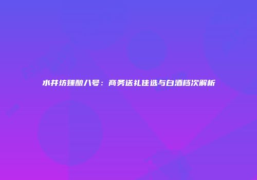 水井坊臻酿八号：商务送礼佳选与白酒档次解析
