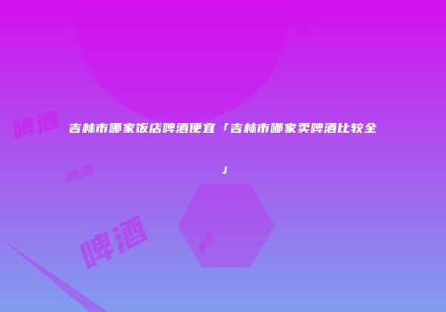 吉林市哪家饭店啤酒便宜「吉林市哪家卖啤酒比较全」