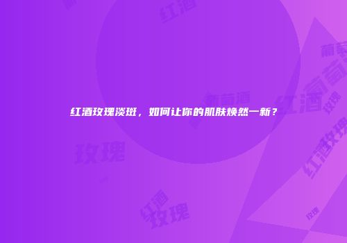 红酒玫瑰淡斑，如何让你的肌肤焕然一新？