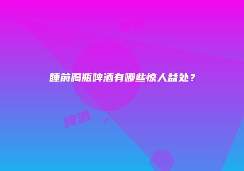 睡前喝瓶啤酒有哪些惊人益处？