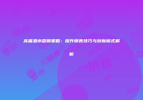 高端酒水营销策略：提升销售技巧与创新模式解析