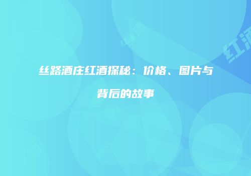 丝路酒庄红酒探秘：价格、图片与背后的故事