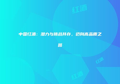 中国红酒：潜力与挑战并存，迈向高品质之路
