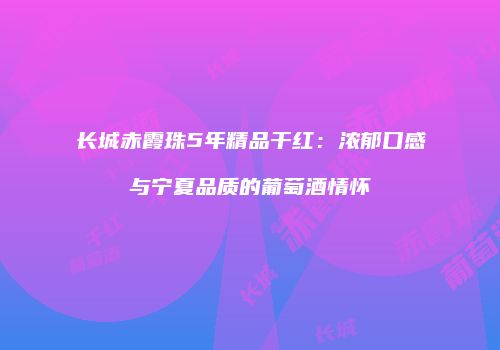 长城赤霞珠5年精品干红：浓郁口感与宁夏品质的葡萄酒情怀
