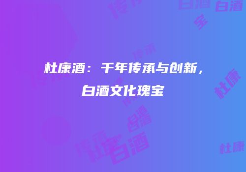 杜康酒：千年传承与创新，白酒文化瑰宝