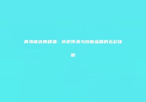 青海威达青稞酒：历史传承与创新品质的五彩佳酿