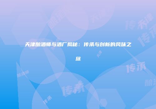 天津酿酒师与酒厂揭秘：传承与创新的风味之旅