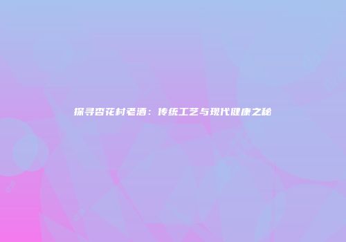 探寻杏花村老酒：传统工艺与现代健康之秘
