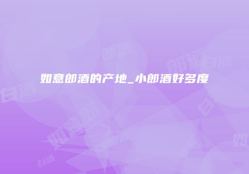 如意郎酒的产地_小郎酒好多度