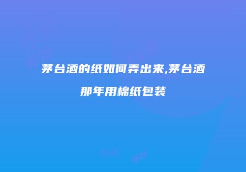 茅台酒的纸如何弄出来,茅台酒那年用棉纸包装