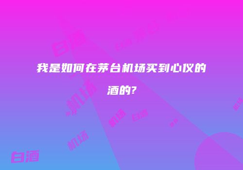 我是如何在茅台机场买到心仪的酒的?