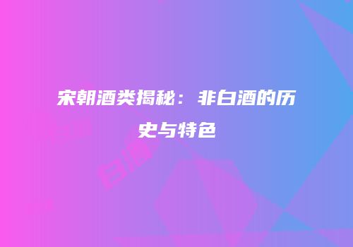 宋朝酒类揭秘：非白酒的历史与特色