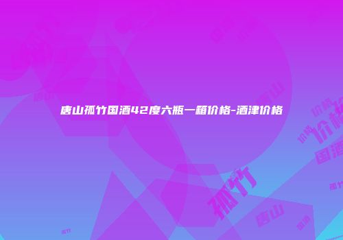 唐山孤竹国酒42度六瓶一箱价格-酒津价格