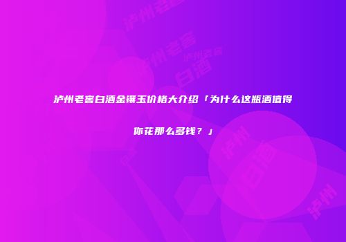 泸州老窖白酒金镶玉价格大介绍「为什么这瓶酒值得你花那么多钱？」