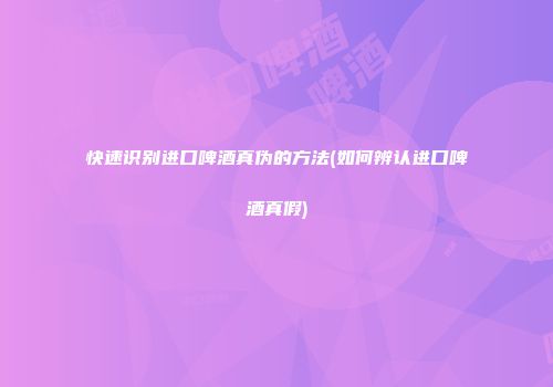 快速识别进口啤酒真伪的方法(如何辨认进口啤酒真假)