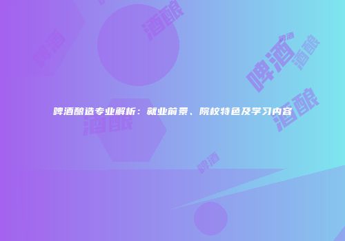 啤酒酿造专业解析：就业前景、院校特色及学习内容
