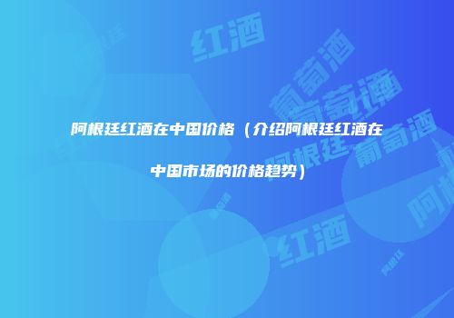 阿根廷红酒在中国价格（介绍阿根廷红酒在中国市场的价格趋势）