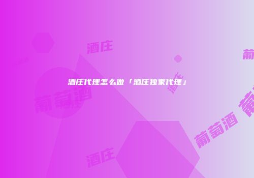 酒庄代理怎么做「酒庄独家代理」