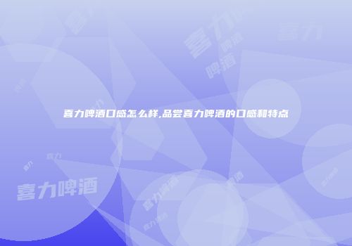 喜力啤酒口感怎么样,品尝喜力啤酒的口感和特点