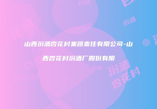 山西汾酒杏花村集团责任有限公司-山西杏花村汾酒厂股份有限